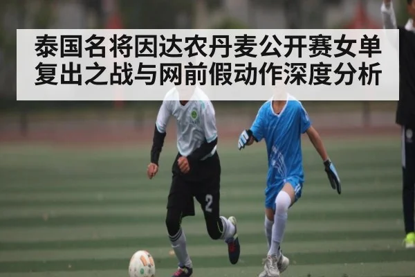 泰国名将因达农丹麦公开赛女单复出之战与网前假动作深度分析